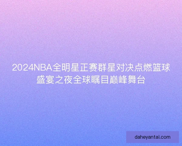 2024NBA全明星正赛群星对决点燃篮球盛宴之夜全球瞩目巅峰舞台