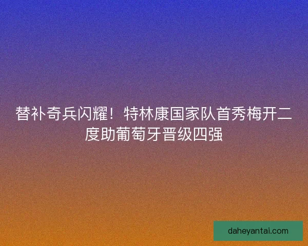 替补奇兵闪耀！特林康国家队首秀梅开二度助葡萄牙晋级四强