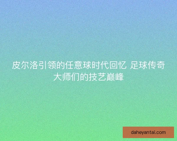 皮尔洛引领的任意球时代回忆 足球传奇大师们的技艺巅峰