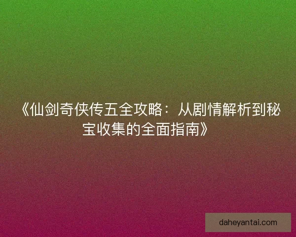 《仙剑奇侠传五全攻略：从剧情解析到秘宝收集的全面指南》