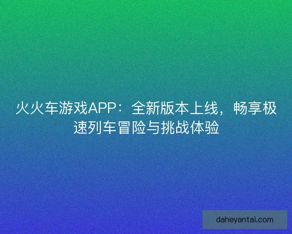 火火车游戏APP：全新版本上线，畅享极速列车冒险与挑战体验
