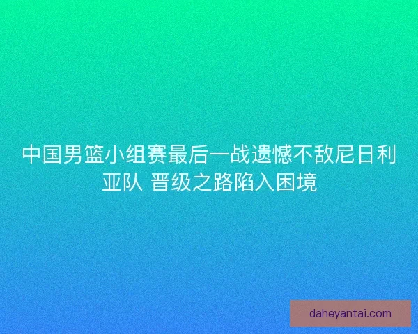 中国男篮小组赛最后一战遗憾不敌尼日利亚队 晋级之路陷入困境