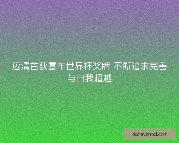 应清首获雪车世界杯奖牌 不断追求完善与自我超越 应清首获雪车世界杯奖牌 不断追求完善与自我超越