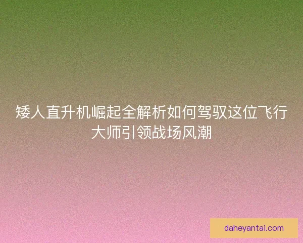 矮人直升机崛起全解析如何驾驭这位飞行大师引领战场风潮