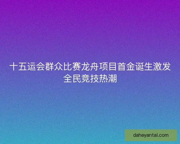 十五运会群众比赛龙舟项目首金诞生激发全民竞技热潮