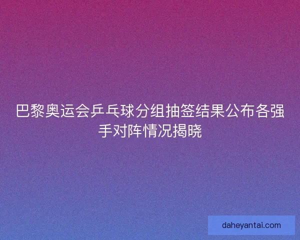 巴黎奥运会乒乓球分组抽签结果公布各强手对阵情况揭晓