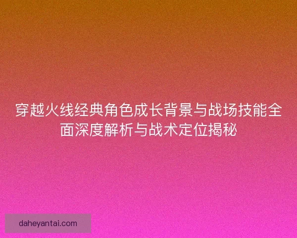 穿越火线经典角色成长背景与战场技能全面深度解析与战术定位揭秘