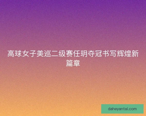 高球女子美巡二级赛任玥夺冠书写辉煌新篇章