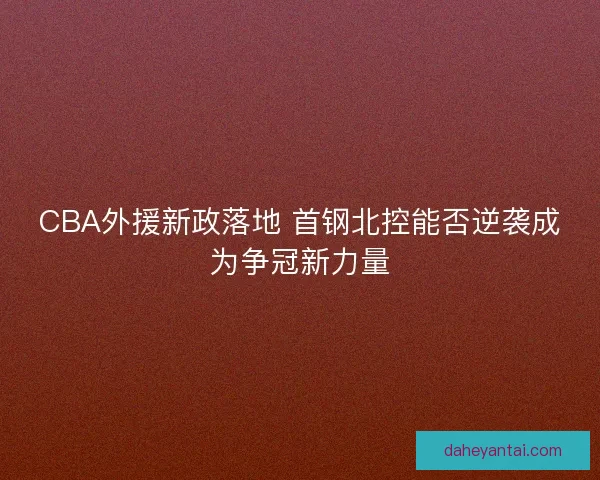 CBA外援新政落地 首钢北控能否逆袭成为争冠新力量