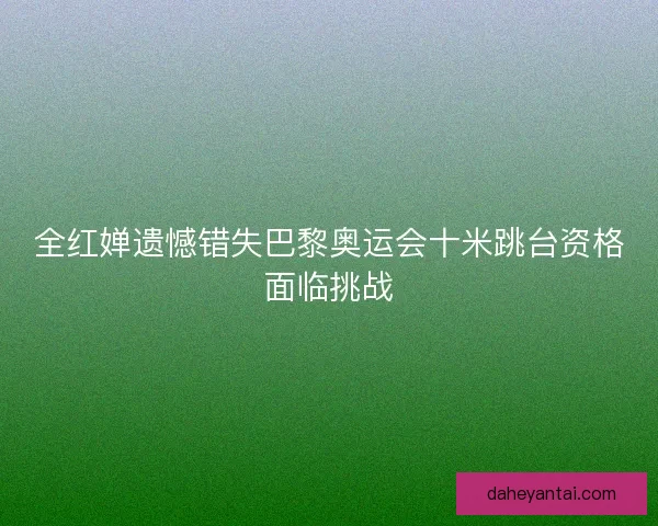全红婵遗憾错失巴黎奥运会十米跳台资格面临挑战