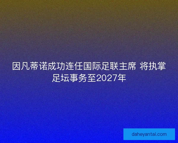 因凡蒂诺成功连任国际足联主席 将执掌足坛事务至2027年