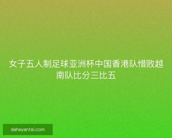 女子五人制足球亚洲杯中国香港队惜败越南队比分三比五