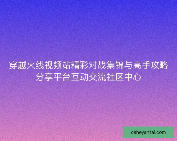 穿越火线视频站精彩对战集锦与高手攻略分享平台互动交流社区中心