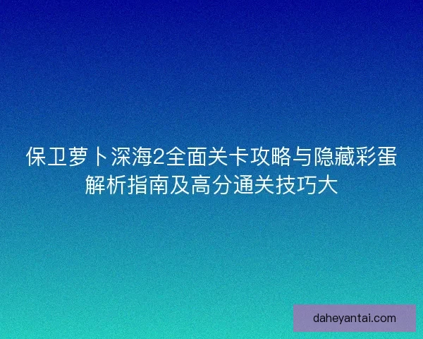 保卫萝卜深海2全面关卡攻略与隐藏彩蛋解析指南及高分通关技巧大