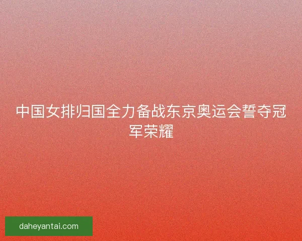 中国女排归国全力备战东京奥运会誓夺冠军荣耀