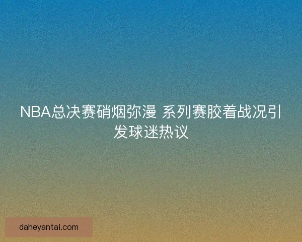 NBA总决赛硝烟弥漫 系列赛胶着战况引发球迷热议