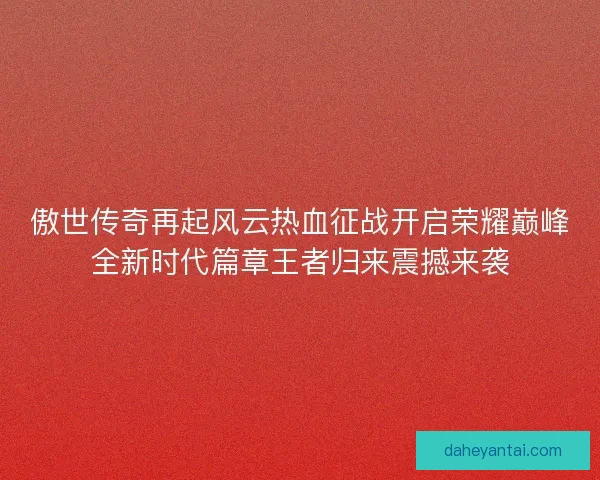 傲世传奇再起风云热血征战开启荣耀巅峰全新时代篇章王者归来震撼来袭 傲世传奇再起风云热血征战开启荣耀巅峰全新时代篇章王者归来震撼来袭