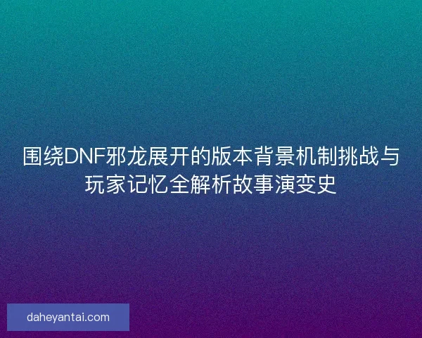 围绕DNF邪龙展开的版本背景机制挑战与玩家记忆全解析故事演变史 围绕DNF邪龙展开的版本背景机制挑战与玩家记忆全解析故事演变史