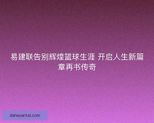 易建联告别辉煌篮球生涯 开启人生新篇章再书传奇 易建联告别辉煌篮球生涯 开启人生新篇章再书传奇