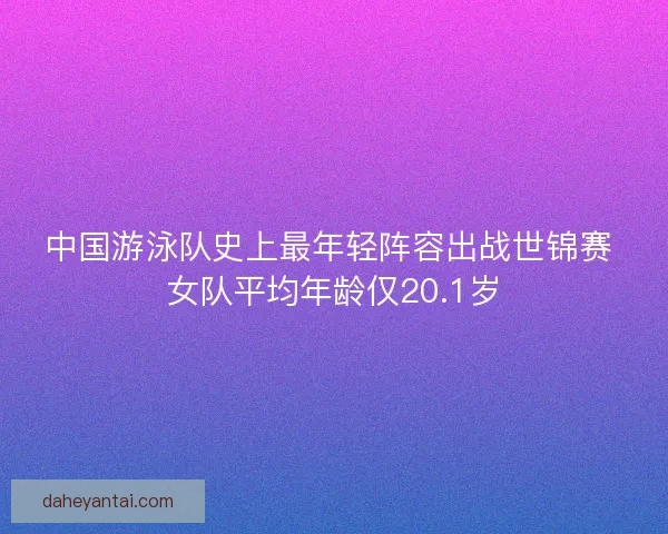 中国游泳队史上最年轻阵容出战世锦赛 女队平均年龄仅20.1岁