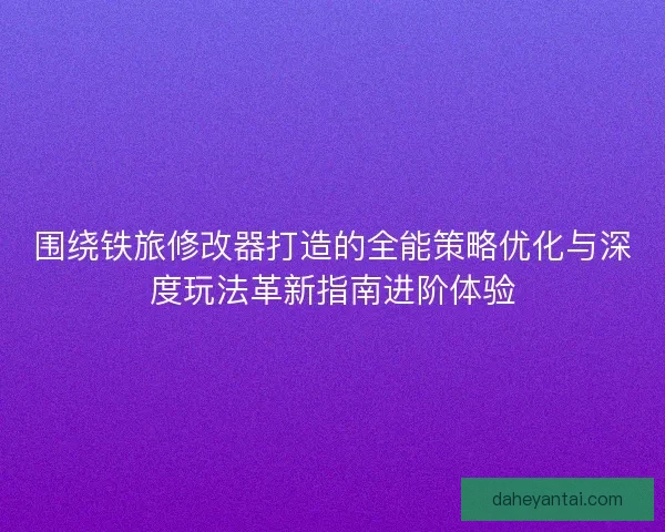 围绕铁旅修改器打造的全能策略优化与深度玩法革新指南进阶体验 围绕铁旅修改器打造的全能策略优化与深度玩法革新指南进阶体验