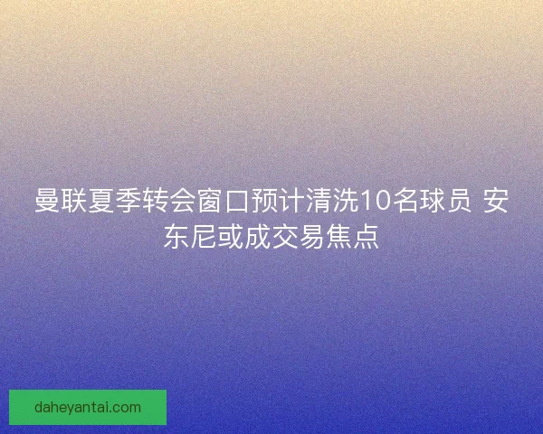 曼联夏季转会窗口预计清洗10名球员 安东尼或成交易焦点 曼联夏季转会窗口预计清洗10名球员 安东尼或成交易焦点