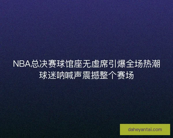 NBA总决赛球馆座无虚席引爆全场热潮球迷呐喊声震撼整个赛场