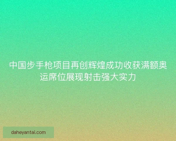 中国步手枪项目再创辉煌成功收获满额奥运席位展现射击强大实力