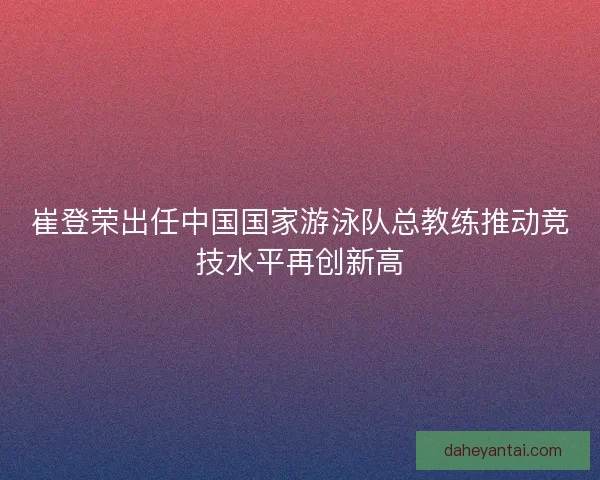 崔登荣出任中国国家游泳队总教练推动竞技水平再创新高