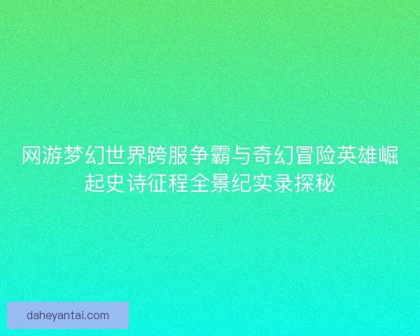 网游梦幻世界跨服争霸与奇幻冒险英雄崛起史诗征程全景纪实录探秘