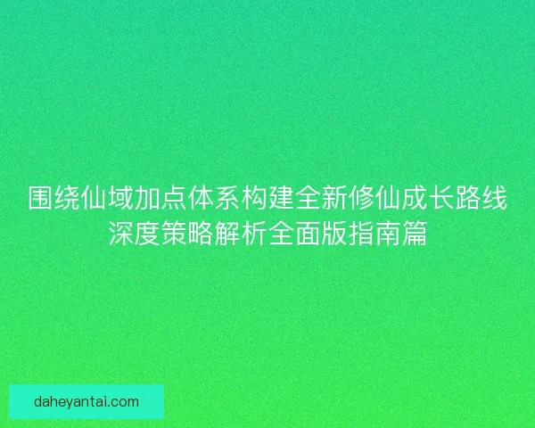围绕仙域加点体系构建全新修仙成长路线深度策略解析全面版指南篇