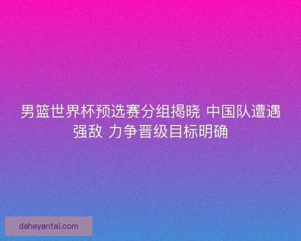 男篮世界杯预选赛分组揭晓 中国队遭遇强敌 力争晋级目标明确 男篮世界杯预选赛分组揭晓 中国队遭遇强敌 力争晋级目标明确